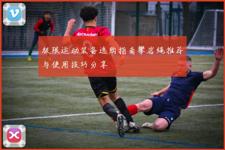 极限运动装备选购指南攀岩绳推荐与使用技巧分享