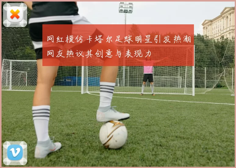 网红模仿卡塔尔足球明星引发热潮网友热议其创意与表现力