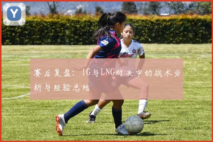 赛后复盘：IG与LNG对决中的战术分析与经验总结