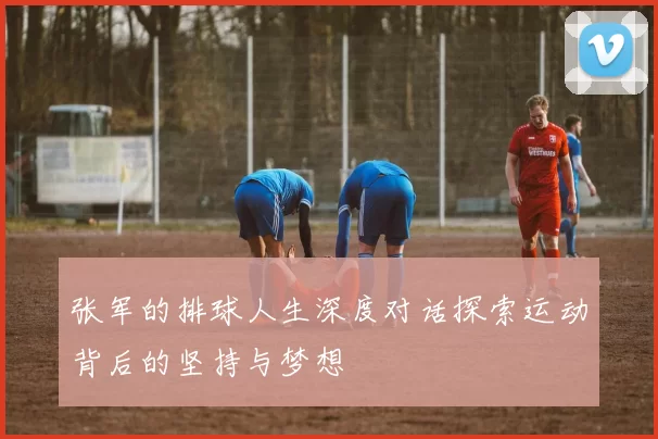 张军的排球人生深度对话探索运动背后的坚持与梦想