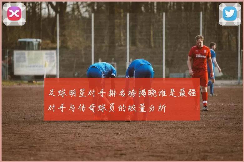 足球明星对手排名榜揭晓谁是最强对手与传奇球员的较量分析