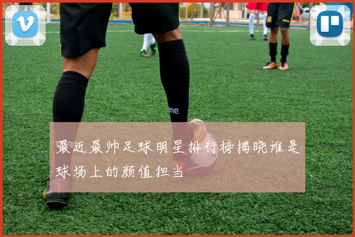 最近最帅足球明星排行榜揭晓谁是球场上的颜值担当