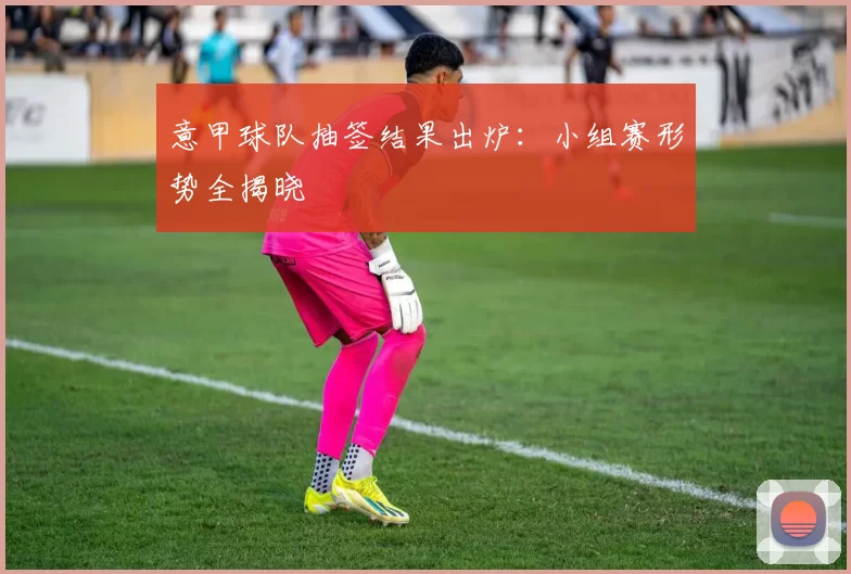 意甲球队抽签结果出炉：小组赛形势全揭晓