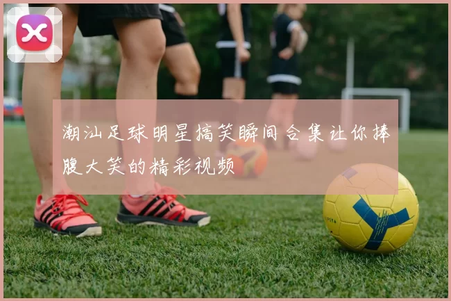 潮汕足球明星搞笑瞬间合集让你捧腹大笑的精彩视频