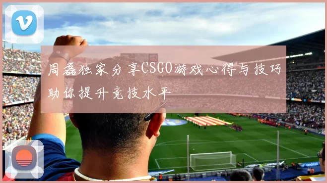 周磊独家分享CSGO游戏心得与技巧助你提升竞技水平
