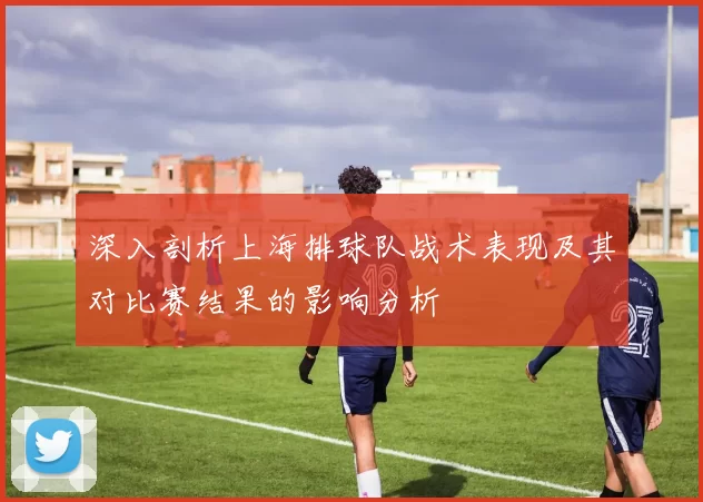 深入剖析上海排球队战术表现及其对比赛结果的影响分析