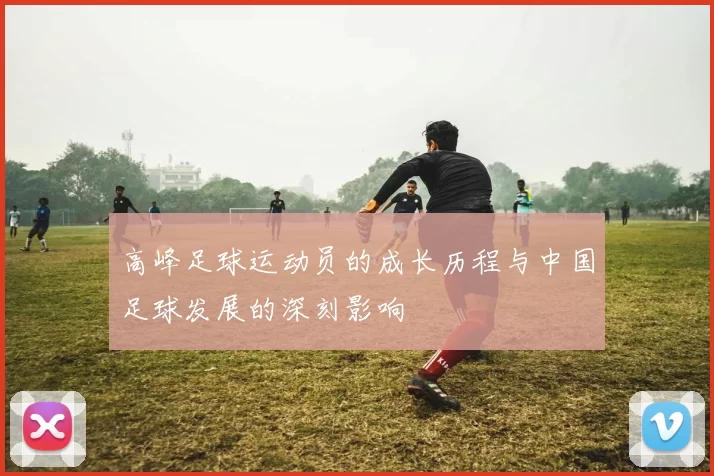 高峰足球运动员的成长历程与中国足球发展的深刻影响