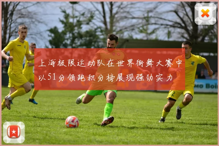 上海极限运动队在世界街舞大赛中以51分领跑积分榜展现强劲实力