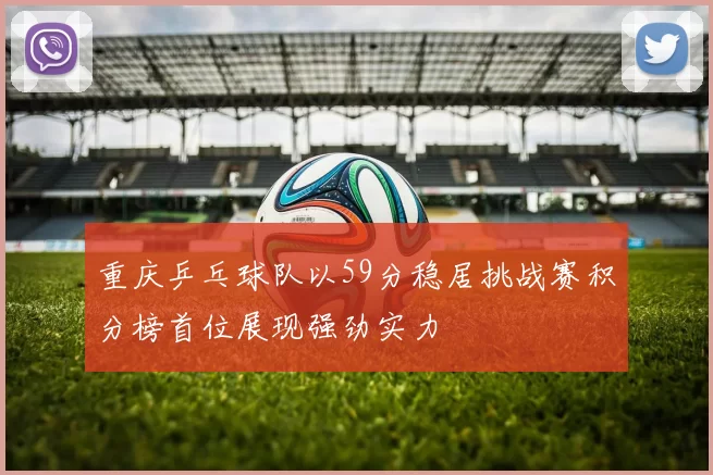 重庆乒乓球队以59分稳居挑战赛积分榜首位展现强劲实力