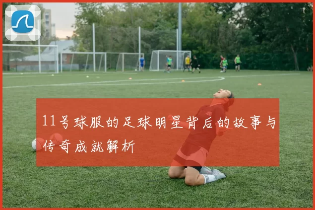 11号球服的足球明星背后的故事与传奇成就解析
