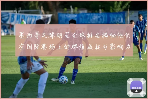 墨西哥足球明星全球排名揭秘他们在国际赛场上的辉煌成就与影响力
