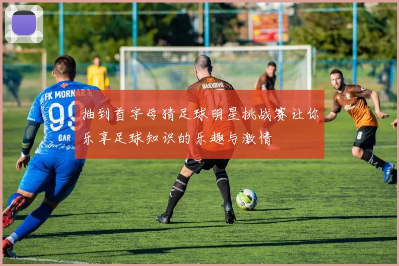 抽到首字母猜足球明星挑战赛让你乐享足球知识的乐趣与激情