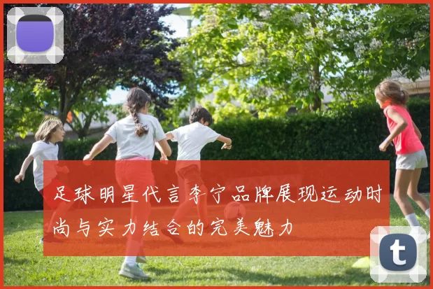 足球明星代言李宁品牌展现运动时尚与实力结合的完美魅力