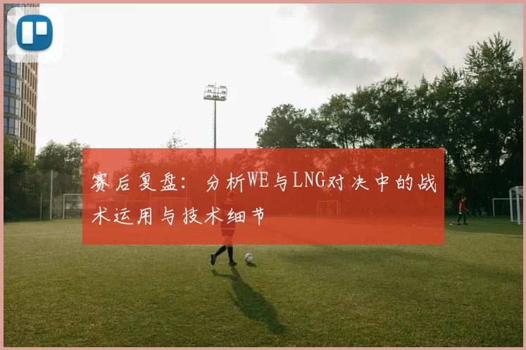 赛后复盘：分析WE与LNG对决中的战术运用与技术细节