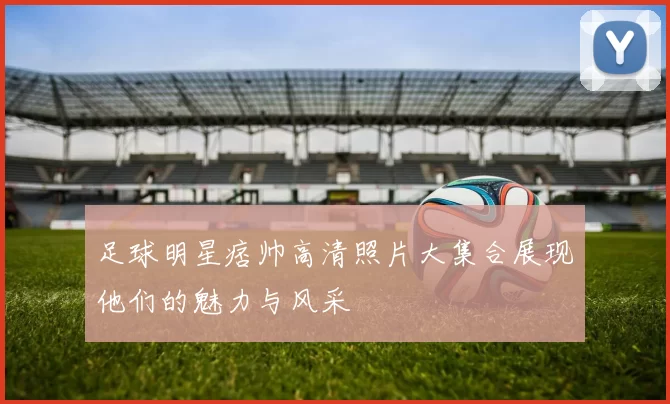 足球明星痞帅高清照片大集合展现他们的魅力与风采