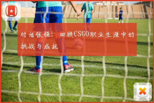 对话张强：回顾CSGO职业生涯中的挑战与成就