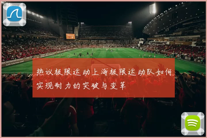 热议极限运动上海极限运动队如何实现耐力的突破与变革