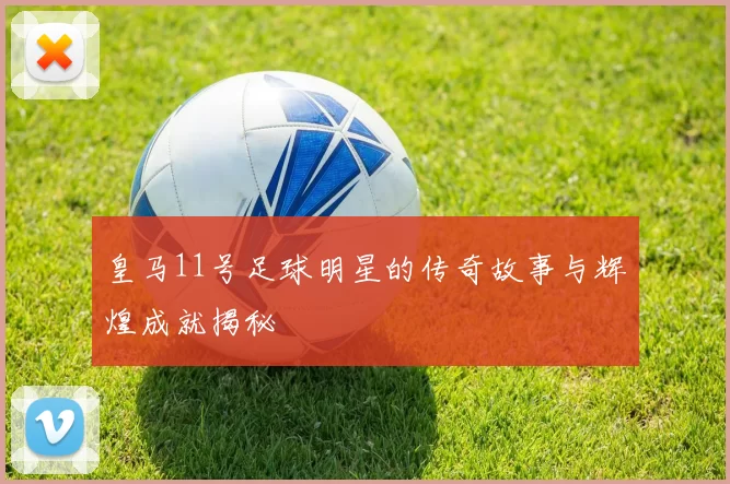 皇马11号足球明星的传奇故事与辉煌成就揭秘