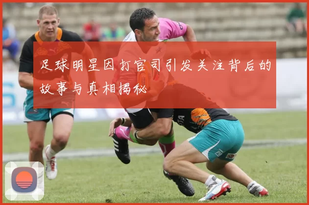 足球明星因打官司引发关注背后的故事与真相揭秘