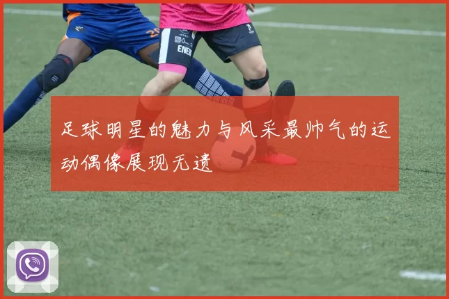 足球明星的魅力与风采最帅气的运动偶像展现无遗