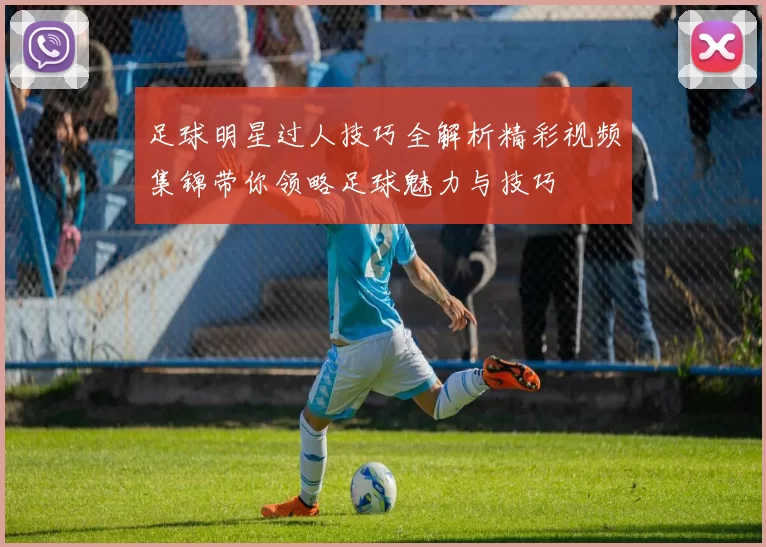 足球明星过人技巧全解析精彩视频集锦带你领略足球魅力与技巧