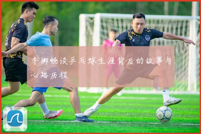 李娜畅谈乒乓球生涯背后的故事与心路历程