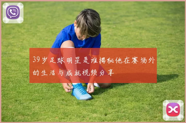 39岁足球明星是谁揭秘他在赛场外的生活与成就视频分享