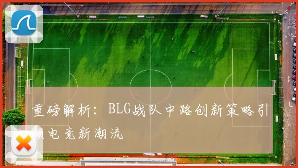 重磅解析：BLG战队中路创新策略引领电竞新潮流