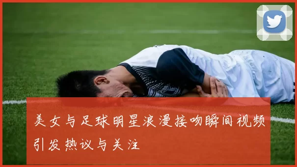 美女与足球明星浪漫接吻瞬间视频引发热议与关注