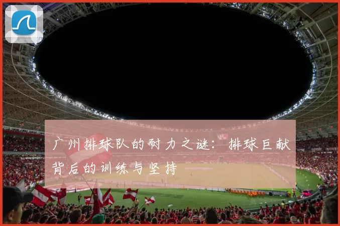 广州排球队的耐力之谜：排球巨献背后的训练与坚持