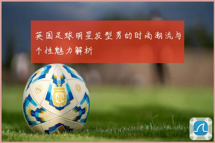 英国足球明星发型男的时尚潮流与个性魅力解析