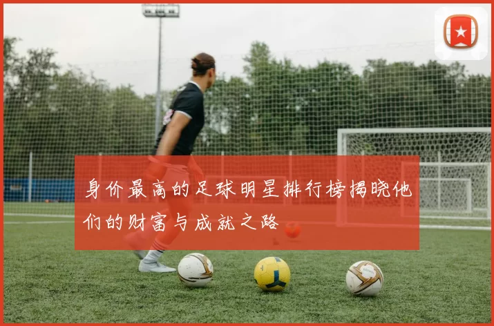 身价最高的足球明星排行榜揭晓他们的财富与成就之路