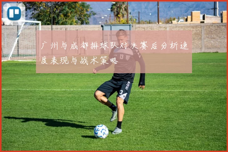 广州与成都排球队对决赛后分析速度表现与战术策略