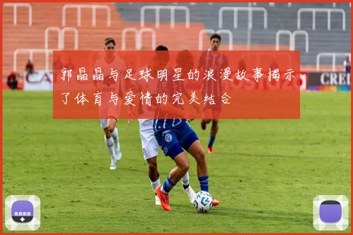 郭晶晶与足球明星的浪漫故事揭示了体育与爱情的完美结合