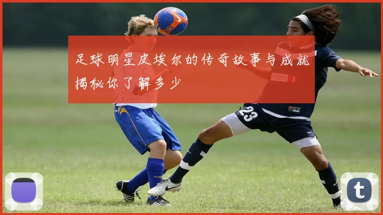 足球明星皮埃尔的传奇故事与成就揭秘你了解多少