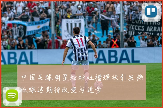 中国足球明星纷纷吐槽现状引发热议球迷期待改变与进步