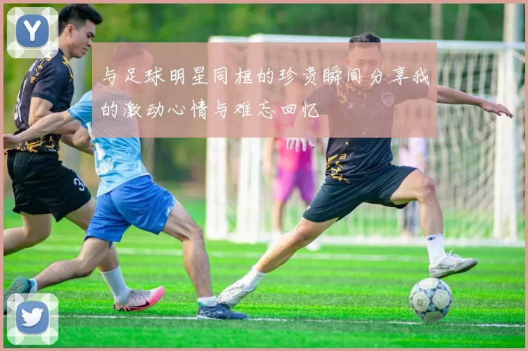 与足球明星同框的珍贵瞬间分享我的激动心情与难忘回忆