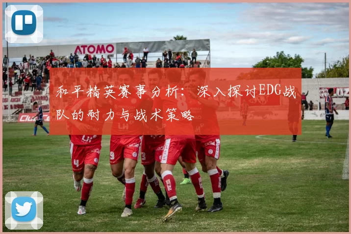 和平精英赛事分析：深入探讨EDG战队的耐力与战术策略