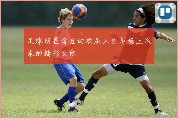 足球明星背后的戏剧人生与场上风采的精彩交织