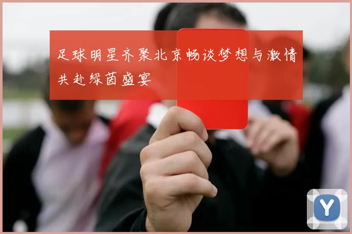 足球明星齐聚北京畅谈梦想与激情共赴绿茵盛宴