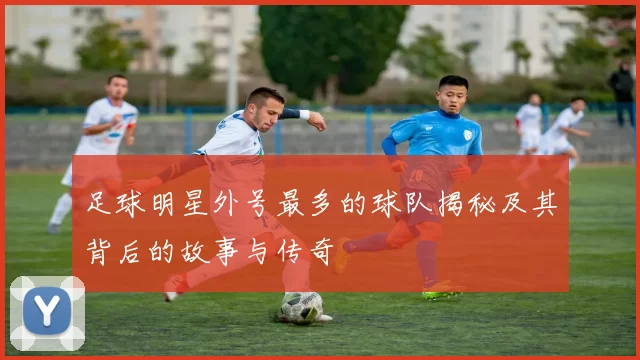 足球明星外号最多的球队揭秘及其背后的故事与传奇