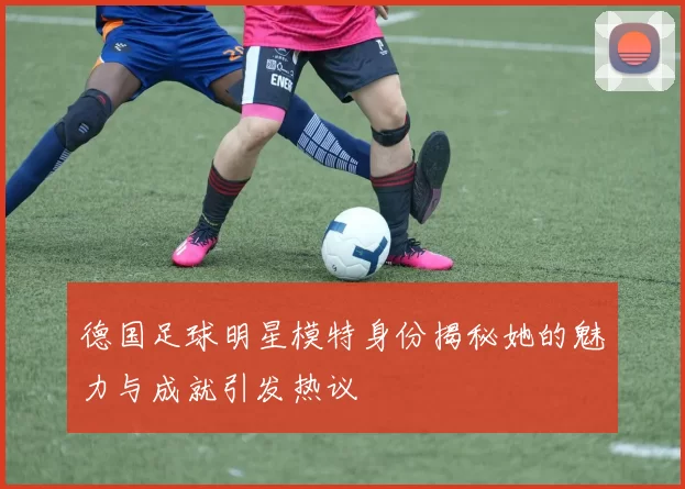 德国足球明星模特身份揭秘她的魅力与成就引发热议