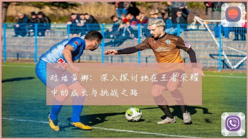对话黄娜：深入探讨她在王者荣耀中的成长与挑战之路