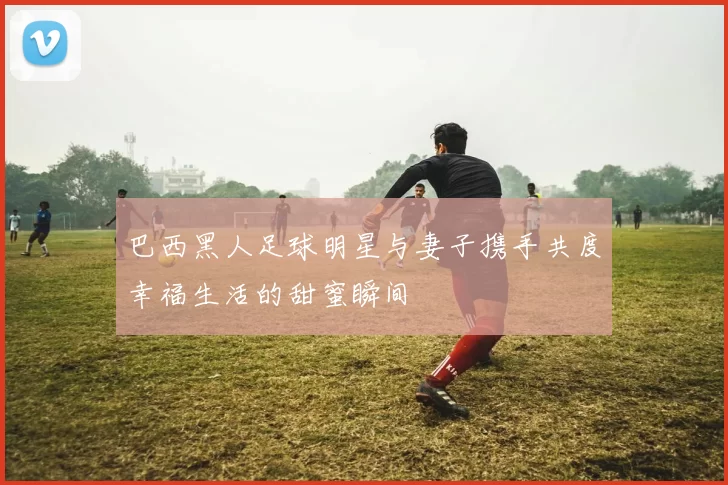 巴西黑人足球明星与妻子携手共度幸福生活的甜蜜瞬间