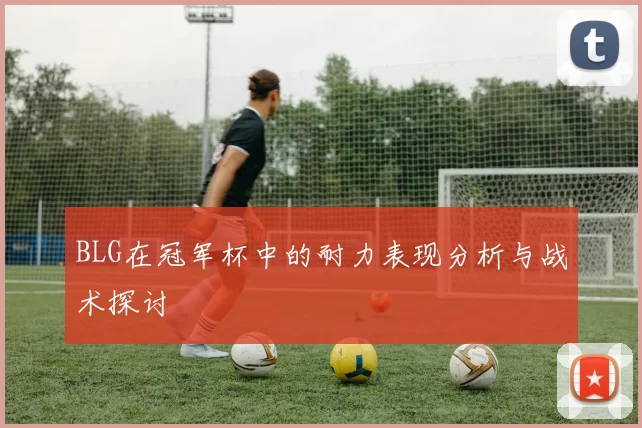 BLG在冠军杯中的耐力表现分析与战术探讨