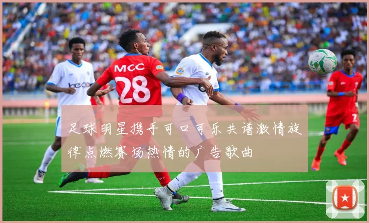足球明星携手可口可乐共谱激情旋律点燃赛场热情的广告歌曲