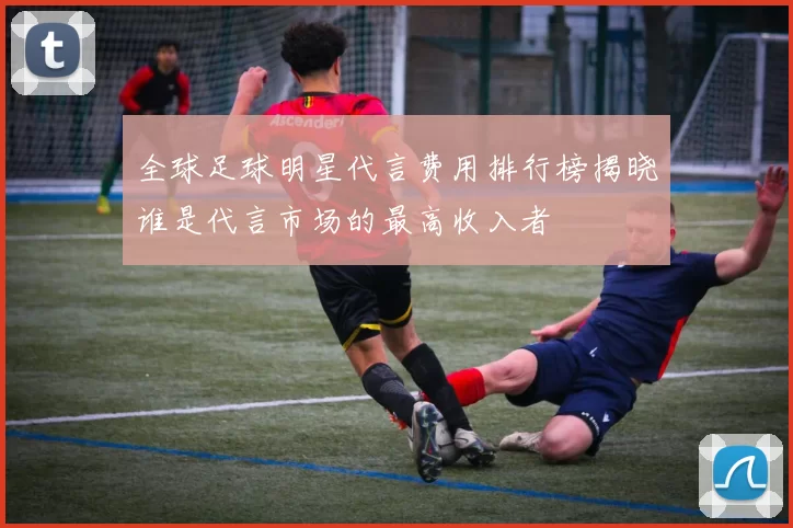 全球足球明星代言费用排行榜揭晓谁是代言市场的最高收入者