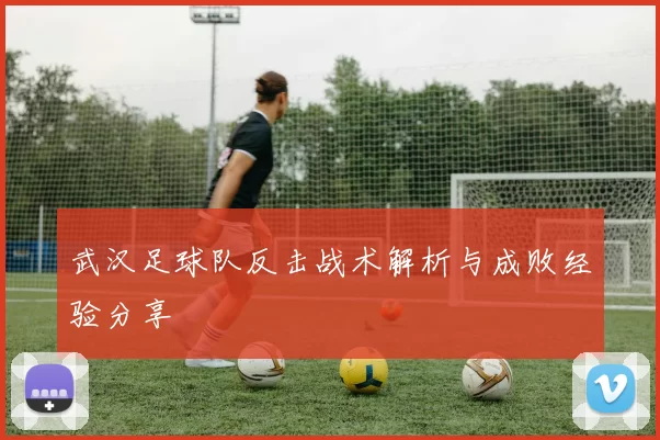 武汉足球队反击战术解析与成败经验分享