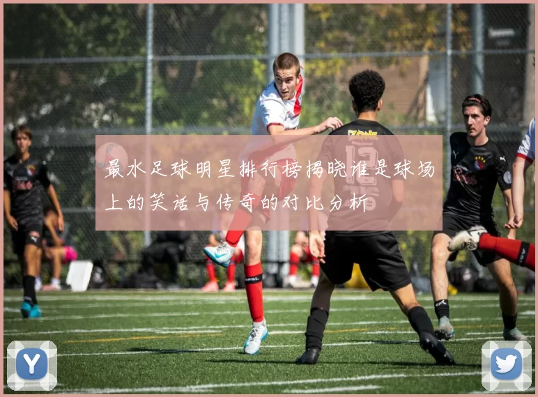 最水足球明星排行榜揭晓谁是球场上的笑话与传奇的对比分析