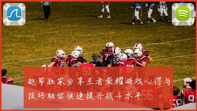 赵军独家分享王者荣耀游戏心得与技巧助你快速提升战斗水平